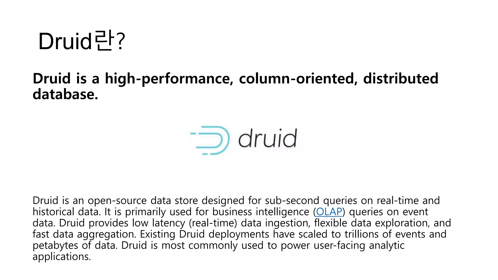 Druid란?
Druid is an open-source data store designed for sub-second queries on real-time and
historical data. It is primarily used for business intelligence (OLAP) queries on event
data. Druid provides low latency (real-time) data ingestion, flexible data exploration, and
fast data aggregation. Existing Druid deployments have scaled to trillions of events and
petabytes of data. Druid is most commonly used to power user-facing analytic
applications.
Druid is a high-performance, column-oriented, distributed
database.
 