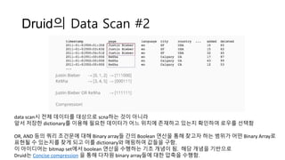 Druid의 Data Scan #2
data scan시 전체 데이터를 대상으로 scna하는 것이 아니라
앞서 저장한 dictionary를 이용해 필요한 데이터가 어느 위치에 존재하고 있는지 확인하여 로우를 선택함
OR, AND 등의 쿼리 조건문에 대해 Binary array들 간의 Boolean 연산을 통해 찾고자 하는 범위가 어떤 Binary Array로
표현될 수 있는지를 찾게 되고 이를 dictionary와 매핑하여 값들을 구함.
이 아이디어는 bitmap set에서 boolean 연산을 수행하는 기초 개념이 됨. 해당 개념을 기반으로
Druid는 Concise compression 을 통해 다차원 binary array들에 대한 압축을 수행함.
 
