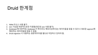 Druid 한계점
1. YARN 리소스 사용 불가
2. Join 기능을 부분적으로만 지원함(대규모 Join 사용 불가)
3. Zookeeper에 의존적임. Zookeeper가 죽더라도 메모리상에 있는 데이터들을 읽을 수 있으나 새로운 segment에
해당하는 데이터들을 읽을 수 없음.
4. Druid ingestion 시 사용하는 원본데이터를 별도로 저장하고 있어야 함.
 