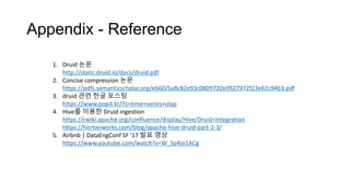 Appendix - Reference
1. Druid 논문
http://static.druid.io/docs/druid.pdf
2. Concise compression 논문
https://pdfs.semanticscholar.org/e660/5a8c82e93c0809720e0927972f23e62c94b3.pdf
3. druid 관련 한글 포스팅
https://www.popit.kr/?s=time+series+olap
4. Hive를 이용한 Druid ingestion
https://cwiki.apache.org/confluence/display/Hive/Druid+Integration
https://hortonworks.com/blog/apache-hive-druid-part-1-3/
5. Airbnb | DataEngConf SF '17 발표 영상
https://www.youtube.com/watch?v=W_Sp4jo1ACg
 