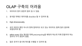 OLAP 구축의 어려움
1. 데이터의 양이 굉장히 많아 질 수 있음.
2. 분석을 위해선 데이터를 slice/dice 할 수 있어야 함.
3. High dimensionality
4. 과거 데이터 뿐만 아니라 현재 업데이트 되고 있는 데이터도 함께 질의 결과에
포함되어야 함.
5. adhoc query 성능 향상을 위해 precomputing을 해둬야 하는데 이때 만들어야 하는
경우의 수가 굉장히 많음.
6. 많은 유저가 동시에 쿼리를 수행할 수 있어야 함.
 