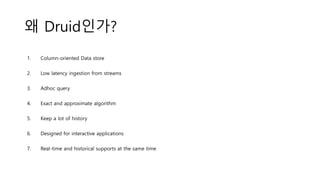 왜 Druid인가?
1. Column-oriented Data store
2. Low latency ingestion from streams
3. Adhoc query
4. Exact and approximate algorithm
5. Keep a lot of history
6. Designed for interactive applications
7. Real-time and historical supports at the same time
 