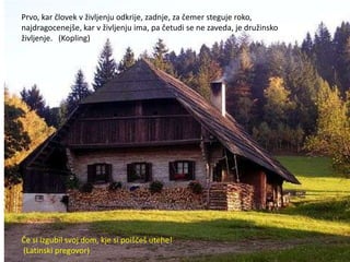 Prvo, kar človek v življenju odkrije, zadnje, za čemer steguje roko,
najdragocenejše, kar v življenju ima, pa četudi se ne zaveda, je družinsko
življenje. (Kopling)




Če si izgubil svoj dom, kje si poiščeš utehe!
(Latinski pregovor)
 