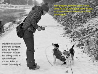 Kako pogosto dosežejo starši in šola
                        samo to, da so naše glave polne znanja,
                        o razumni sodbi in dobroti pa ni sledu.
                        (Montaigne)




Odvrzimo nasilje in
pretirano strogost,
zakaj po mojem
mnenju ni ničesar,
kar bi bolj zatrlo in
oplašilo dobro
naravo, kakor to
dvoje. (Montaigne)
 