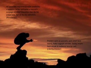 Ali poznate najzanesljivejše sredstvo,
s katerim lahko pahnete v nesrečo
svojega otroka? Dovolite mu, da bo
počel vse, kar se bu bo zahotelo.
(Rousseau)




                                         Preden sem se poročil, sem imel šest
                                         teorij, kako vzgojiti otroke. Sedaj imam
                                         šest otrok in nobene teorije več.
                                         (J.W.Rochester)
 