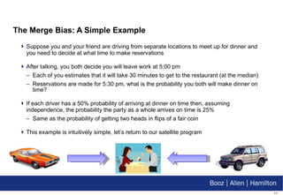 The Merge Bias: A Simple Example Suppose you and your friend are driving from separate locations to meet up for dinner and you need to decide at what time to make reservations After talking, you both decide you will leave work at 5:00 pm Each of you estimates that it will take 30 minutes to get to the restaurant (at the median) Reservations are made for 5:30 pm, what is the probability you both will make dinner on time? If each driver has a 50% probability of arriving at dinner on time then, assuming independence, the probability the party as a whole arrives on time is 25% Same as the probability of getting two heads in flips of a fair coin This example is intuitively simple, let’s return to our satellite program 
