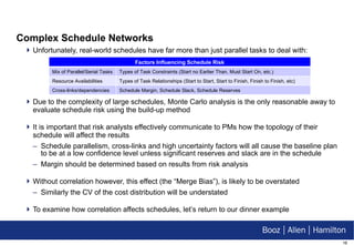 Complex Schedule Networks Unfortunately, real-world schedules have far more than just parallel tasks to deal with: Due to the complexity of large schedules, Monte Carlo analysis is the only reasonable away to evaluate schedule risk using the build-up method It is important that risk analysts effectively communicate to PMs how the topology of their schedule will affect the results Schedule parallelism, cross-links and high uncertainty factors will all cause the baseline plan to be at a low confidence level unless significant reserves and slack are in the schedule Margin should be determined based on results from risk analysis Without correlation however, this effect (the “Merge Bias”), is likely to be overstated Similarly the CV of the cost distribution will be understated To examine how correlation affects schedules, let’s return to our dinner example Factors Influencing Schedule Risk Mix of Parallel/Serial Tasks Types of Task Constraints (Start no Earlier Than, Must Start On, etc.) Resource Availabilities Types of Task Relationships (Start to Start, Start to Finish, Finish to Finish, etc) Cross-links/dependencies Schedule Margin, Schedule Slack, Schedule Reserves 