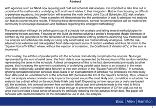 Abstract With agencies such as NASA now requiring joint cost and schedule risk analysis, it is important to take time out to understand the mathematics underlying both and how it relates to their integration. Rather than focusing on difficult-to-penetrate equations, this presentation will examine the math behind Joint Cost & Schedule (JCL) risk analysis using illustrative examples. These examples will demonstrate that the combination of cost & schedule risk analysis can lead to counterintuitive results. Following these demonstrations, several recommendations will be made to the community to encourage discussion and feedback regarding this emergent methodology The presentation will begin by defining joint cost & schedule risk analysis and listing several methodologies for integrating the two activities. Focusing on the Build Up method utilizing a project’s Integrated-Master Schedule; it will then lay the groundwork for the remainder of the presentation with toy problems examining how traditional cost risk analysis and schedule risk analysis (using only serial tasks) are mathematically analogous. Both the risk-adjusted cost estimate and risk-adjusted finish date represent sums of random variables and thus fall victim to the “Square Root of N Effect” where, without the injection of correlation, the Coefficient of Variation (CV) of the sum is decreased.  Unfortunately, the addition of parallel paths into the schedule dramatically complicates the analysis. No longer represented by the sum of serial tasks, the finish date is now represented by the maximum of the random variables representing the tasks in the schedule. A direct consequence of this is the fact, demonstrated previously by other papers, that increasing the symmetric uncertainty of underlying parallel tasks leads to an increase in the mean finish date. Additionally, parallel tasks fall prey to their own version of the “Square Root of N Effect.” In schedule, ignoring correlation between schedule tasks leads to an overstatement of schedule risk (increases the most likely finish date) and an understatement of the schedule CV (decreases the CV of the project’s duration). Thus, unlike in cost risk analysis where correlation only impacts the spread around the most likely cost, correlation in schedule risk analysis has a direct effect on the most likely finish date itself. Depending on how resources or costs are loaded into the schedule, this contrast between how correlation affects cost and schedule leads to the need to find a “Goldilocks” zone for correlation where it is large enough to prevent the compression of CV for cost, but not so large that it provides a false sense of security by artificially reducing the risk-adjusted finish date. The paper will conclude with recommendations for the correlation to use in JCL risk analysis. 
