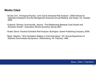 Works Cited 1  Druker, Eric. “Emerging Practice: Joint Cost & Schedule Risk Analysis.” 2009 Institute for Operations Research and the Management Sciences Annual Meeting. San Diego, CA. October 2009 2  Coleman, Richard. Summerville, Jessica. “The Relationship Between Cost Growth and Schedule Growth.”  Acquisition Review Quarterly.  Spring 2003 3  Hulett, David.  Practical Schedule Risk Analysis . Burlington: Gower Publishing Company, 2009. 4  Book, Stephen. “Why Correlation Matters in Cost Estimating.” 32 nd  Annual Department of Defense Cost Analysis Symposium. Williamsburg, VA. February 1999. 