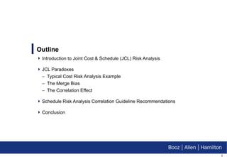 Introduction to Joint Cost & Schedule (JCL) Risk Analysis JCL Paradoxes Typical Cost Risk Analysis Example The Merge Bias The Correlation Effect Schedule Risk Analysis Correlation Guideline Recommendations Conclusion Outline 