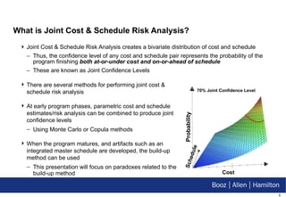 What is Joint Cost & Schedule Risk Analysis? Joint Cost & Schedule Risk Analysis creates a bivariate distribution of cost and schedule Thus, the confidence level of any cost and schedule pair represents the probability of the program finishing  both at-or-under cost and on-or-ahead of schedule These are known as Joint Confidence Levels There are several methods for performing joint cost & schedule risk analysis At early program phases, parametric cost and schedule estimates/risk analysis can be combined to produce joint confidence levels Using Monte Carlo or Copula methods When the program matures, and artifacts such as an integrated master schedule are developed, the build-up method can be used This presentation will focus on paradoxes related to the build-up method Cost Probability 70% Joint Confidence Level Schedule 