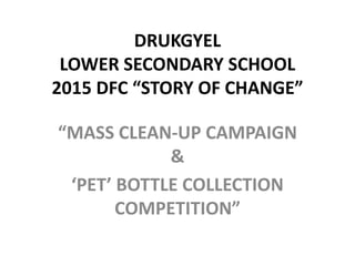 DRUKGYEL
LOWER SECONDARY SCHOOL
2015 DFC “STORY OF CHANGE”
“MASS CLEAN-UP CAMPAIGN
&
‘PET’ BOTTLE COLLECTION
COMPETITION”
 
