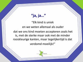 “ja, ja…”
“Elk kind is uniek
en we weten allemaal als ouder
dat we ons kind moeten accepteren zoals het
is, met de sterke maar ook met de minder
rooskleurige kanten, maar tegelijkertijd is dat
verdomd moeilijk!”

 