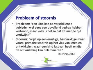 Probleem of stoornis
• Probleem: “een kind kan op verschillende
gebieden wel eens een opvallend gedrag hebben
vertoond, maar vaak is het zo dat dit met de tijd
verdwijnt.”
• Stoornis: “wijst op een ernstige, hardnekkige maar
vooral primaire stoornis op het vlak van leren en
ontwikkelen, waar een kind last van heeft en die
de ontwikkeling kan belemmeren.”
(Peerlings, 2013)

 