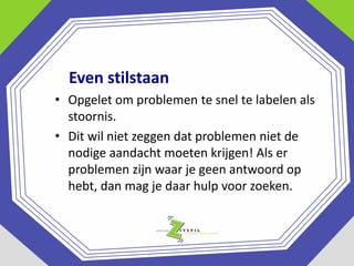 Even stilstaan
• Opgelet om problemen te snel te labelen als
stoornis.
• Dit wil niet zeggen dat problemen niet de
nodige aandacht moeten krijgen! Als er
problemen zijn waar je geen antwoord op
hebt, dan mag je daar hulp voor zoeken.

 