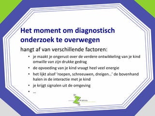 Het moment om diagnostisch
onderzoek te overwegen
hangt af van verschillende factoren:
• je maakt je ongerust over de verdere ontwikkeling van je kind
omwille van zijn drukke gedrag
• de opvoeding van je kind vraagt heel veel energie
• het lijkt alsof ‘roepen, schreeuwen, dreigen…’ de bovenhand
halen in de interactie met je kind
• je krijgt signalen uit de omgeving
• …

 