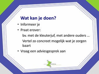 Wat kan je doen?
• Informeer je
• Praat erover:
bv. met de kleuterjuf, met andere ouders …
Vertel zo concreet mogelijk wat je zorgen
baart
• Vraag een adviesgesprek aan

 