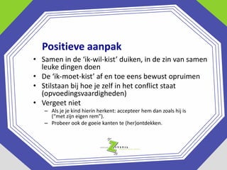 Positieve aanpak
• Samen in de ‘ik-wil-kist’ duiken, in de zin van samen
leuke dingen doen
• De ‘ik-moet-kist’ af en toe eens bewust opruimen
• Stilstaan bij hoe je zelf in het conflict staat
(opvoedingsvaardigheden)
• Vergeet niet
– Als je je kind hierin herkent: accepteer hem dan zoals hij is
(“met zijn eigen rem”).
– Probeer ook de goeie kanten te (her)ontdekken.

 
