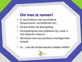 Om mee te nemen!
• Er zijn kinderen met verschillend
temperament, verschillende rem.
• Dit kan leiden tot druk gedrag.
• Druk gedrag kan een probleem zijn, maar is
niet altijd een stoornis.
• We kiezen voor een positieve, krachtgerichte
aanpak.
• En … niet alle drukke kleuters hebben ADHD!

 