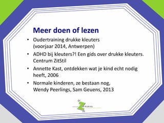 Meer doen of lezen
• Oudertraining drukke kleuters
(voorjaar 2014, Antwerpen)
• ADHD bij kleuters?! Een gids over drukke kleuters.
Centrum ZitStil
• Annette Kast, ontdekken wat je kind echt nodig
heeft, 2006
• Normale kinderen, ze bestaan nog,
Wendy Peerlings, Sam Geuens, 2013

 
