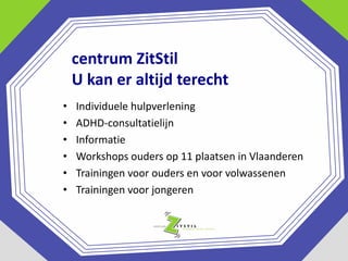 centrum ZitStil
U kan er altijd terecht
•
•
•
•
•
•

Individuele hulpverlening
ADHD-consultatielijn
Informatie
Workshops ouders op 11 plaatsen in Vlaanderen
Trainingen voor ouders en voor volwassenen
Trainingen voor jongeren

 