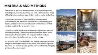 The choice of materials was influenced by many considerations,
including sustainability, durability and cost. Extensive use is made
of local granite, mud, and local timbers such as poplar and willow.
Traditionally, the sizes of internal spaces in Ladakh were
constrained by the maximum available cross-sections of poplar
beams, and so classrooms were typically small and had limited
window area in order to conserve heat.
In contrast, Druk White Lotus School uses large timber sections
from neighbouring Kashmir to provide wide spans which allow
spacious teaching areas that are unique in Ladakh and use
extensive glazed areas to make use of solar energy.
Local mud is used to make bricks, and roofing uses the traditional
design of layers of local poplar and willow, mud and local grasses.
Extensive use is made of local granite, worked into the buildings by
craftsmen from the region.
MATERIALS AND METHODS
 