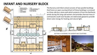 The Nursery and Infant school consists of two parallel buildings
that frame an open courtyard.Each of these buildings is enclosed
on three side by a stone wall which protects it from the Northerly
winds during the long cold winters and provides thermal mass.In
contrast,the south-east facades are extensively glazed to provide
direct solar energy for heating and natural light.
SECTION A-A SHOWING THE NURSERY AND COURTYARD
INFANT AND NURSERY BLOCK
 