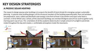 KEY DESIGN STRATERGIES
A.PASSIVE SOLAR HEATING
The reason to design passive solar buildings is to acquire the benefit of local climate for emerging a proper sustainable
planning. In passive solar building designs, all the structural members of the building especially walls, floor and windows
are prepared to store, collect and distribute solar energy in the form of heat in the winters and reject solar heat in
summers. In Druk White Lotus School, all the classroom buildings are oriented 30 degree east of true south to gather early
morning warm rays of sun. This orientation of all the academic block results in ample amount of sunlight to penetrate
inside throughout the day and creates a comfortable atmosphere inside the classrooms.
 