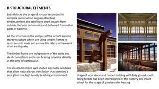 Ladakh lacks the usage of natural resources for
complex construction so glass,structual
timber,cement and steel have been bought from
outside the local community and delivered from other
parts of Kashmir.
All the structure in the campus of the school are one
storey structure which are using timber frames to
resist seismic loads and ensure life safety in the event
of an earthquake.
The timber frame are independent of the walls and
steel connections and cross bracing provides stability
at the time of earthquake.
The classrooms have well shaded openable windows
that allow natural cross ventilation that provides a
cool glare free,high quality teaching environment. Usage of local stone and timber building with fully glazed south
facing facade has been incorporated in the nursery and infant
school for the usage of passive solar heating
B.STRUCTURAL ELEMENTS
 