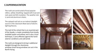 C.SUPERINSULTATION
The roofs are constructed of local popular
rafters, willow sheathing topped with mud and
rock wool and felt insulation. The weather skin
is sand and aluminum sheets.
The splayed roof acts as an indirect daylight
source in the classroom.Note lack of electric
lighting fixtures.
The roof of the school that is an essential part
of the façade, is made completely from locally
available poplar and willow, and is also a local
technique, is very effective against the harsh
exterior conditions and cold winds
The roofs are designed to bring in additional
daylight through the clearstorey
windows.Small facing windows are set in the
North-Facing.
 