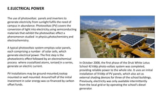 E.ELECTRICAL POWER
The use of photovoltaic panels and inverters to
generate electricity from sunlight fulfils the need of
campus in abundance. Photovoltaic (PV) covers the
conversion of light into electricity using semiconducting
materials that exhibit the photovoltaic effect a
phenomenon studied in physics,photochemistry and
electrochemistry.
A typical photovoltaic system employs solar panels,
each comprising a number of solar cells, which
generate electrical power. The first step is the
photoelectric effect followed by an electrochemical
process where crystallized atoms, ionized in a series,
generate an electric current.
PV Installations may be ground-mounted,rootop
mounted or wall mounted. Around half of the initial
investment in solar energy was co-financed by carbon
offset funds.
In October 2008, the first phase of the Druk White Lotus
School 42 kWp photo-voltaic system was completed,
providing reliable power to the whole site. It uses an initial
installation of 9 kWp of PV panels, which also act as
external shading devices for three of the school buildings.
Previously, electricity was only available intermittently
from the local grid or by operating the school’s diesel
generator.
 