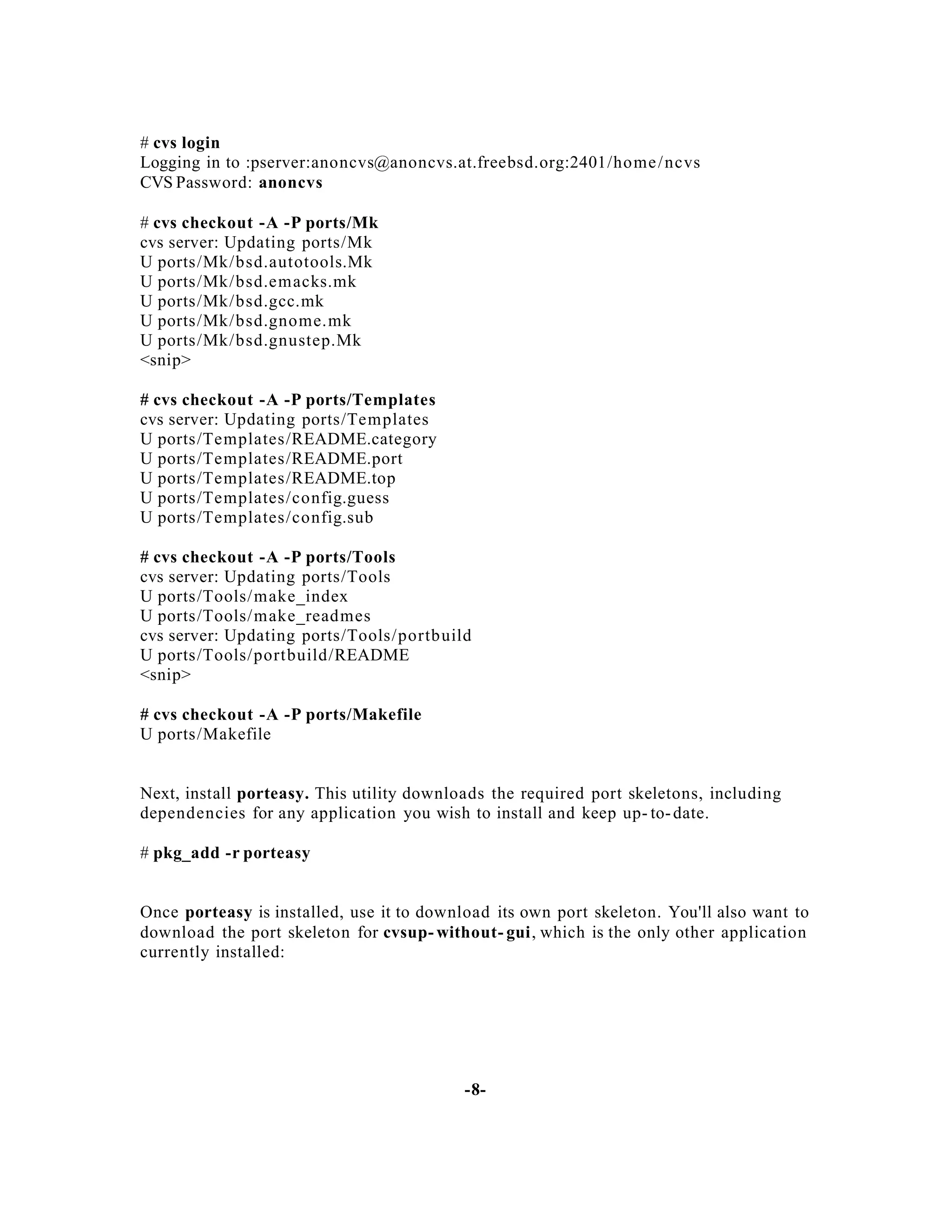 # cvs login
Logging in to :pserver:anoncvs@anoncvs.at.freebsd.org:2401/ho me / ncvs
CVS Password: anoncvs
# cvs checkout -A -P ports/Mk
cvs server: Updating ports/Mk
U ports/Mk/bsd.autotools.Mk
U ports/Mk/bsd.emacks.mk
U ports/Mk/bsd.gcc.mk
U ports/Mk/bsd.gnome.mk
U ports/Mk/bsd.gnustep.Mk
<snip>
# cvs checkout -A -P ports/Templates
cvs server: Updating ports/Templates
U ports/Templates/README.category
U ports/Templates/README.port
U ports/Templates/README.top
U ports/Templates/config.guess
U ports/Templates/config.sub
# cvs checkout -A -P ports/Tools
cvs server: Updating ports/Tools
U ports/Tools/ make_index
U ports/Tools/ make_readmes
cvs server: Updating ports/Tools/portb uild
U ports/Tools/portbuild/README
<snip>
# cvs checkout -A -P ports/Makefile
U ports/Makefile

Next, install porteasy. This utility downloads the required port skeletons, including
dependencies for any application you wish to install and keep up- to- date.
# pkg_add -r porteasy

Once porteasy is installed, use it to download its own port skeleton. You'll also want to
download the port skeleton for cvsup- without- gui, which is the only other application
currently installed:

-8-

 