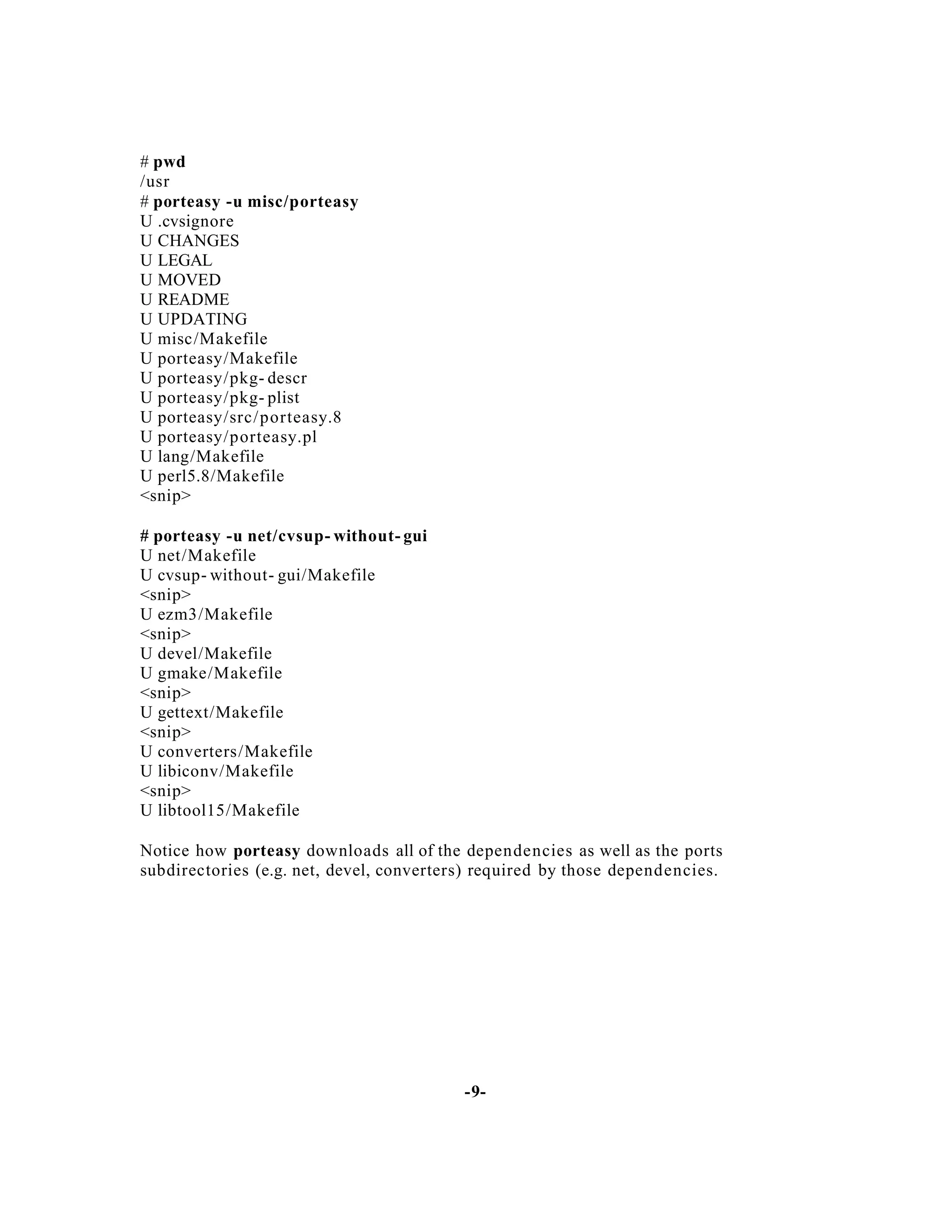# pwd
/usr
# porteasy -u misc/porteasy
U .cvsignore
U CHANGES
U LEGAL
U MOVED
U README
U UPDATING
U misc/Makefile
U porteasy/Makefile
U porteasy/pkg- descr
U porteasy/pkg- plist
U porteasy/src/ porteasy.8
U porteasy/porteasy.pl
U lang/Makefile
U perl5.8/Makefile
<snip>
# porteasy -u net/cvsup- without- gui
U net/Makefile
U cvsup- without- gui/Makefile
<snip>
U ezm3/Makefile
<snip>
U devel/Makefile
U gmake/Makefile
<snip>
U gettext/Makefile
<snip>
U converters/Makefile
U libiconv/Makefile
<snip>
U libtool15/Makefile
Notice how porteasy downloads all of the dependencies as well as the ports
subdirectories (e.g. net, devel, converters) required by those dependencies.

-9-

 
