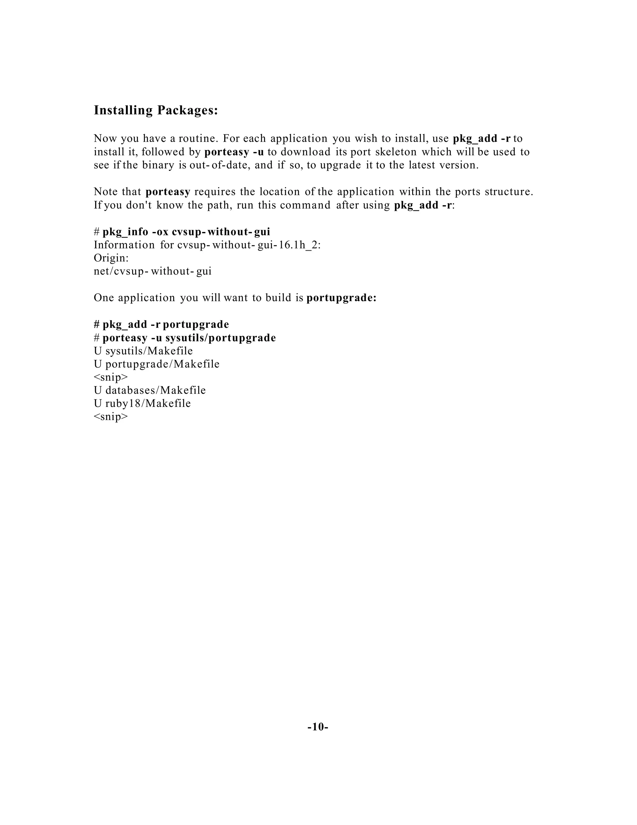 Installing Packages:
Now you have a routine. For each application you wish to install, use pkg_add -r to
install it, followed by porteasy -u to download its port skeleton which will be used to
see if the binary is out- of-date, and if so, to upgrade it to the latest version.
Note that porteasy requires the location of the application within the ports structure.
If you don't know the path, run this command after using pkg_add -r:
# pkg_info -ox cvsup- without- gui
Information for cvsup- without- gui- 16.1h_2:
Origin:
net/cvsup- without- gui
One application you will want to build is portupgrade:
# pkg_add -r portupgrade
# porteasy -u sysutils/portupgrade
U sysutils/Makefile
U portupgrade /Makefile
<snip>
U databases/Makefile
U ruby18/Makefile
<snip>

-10-

 