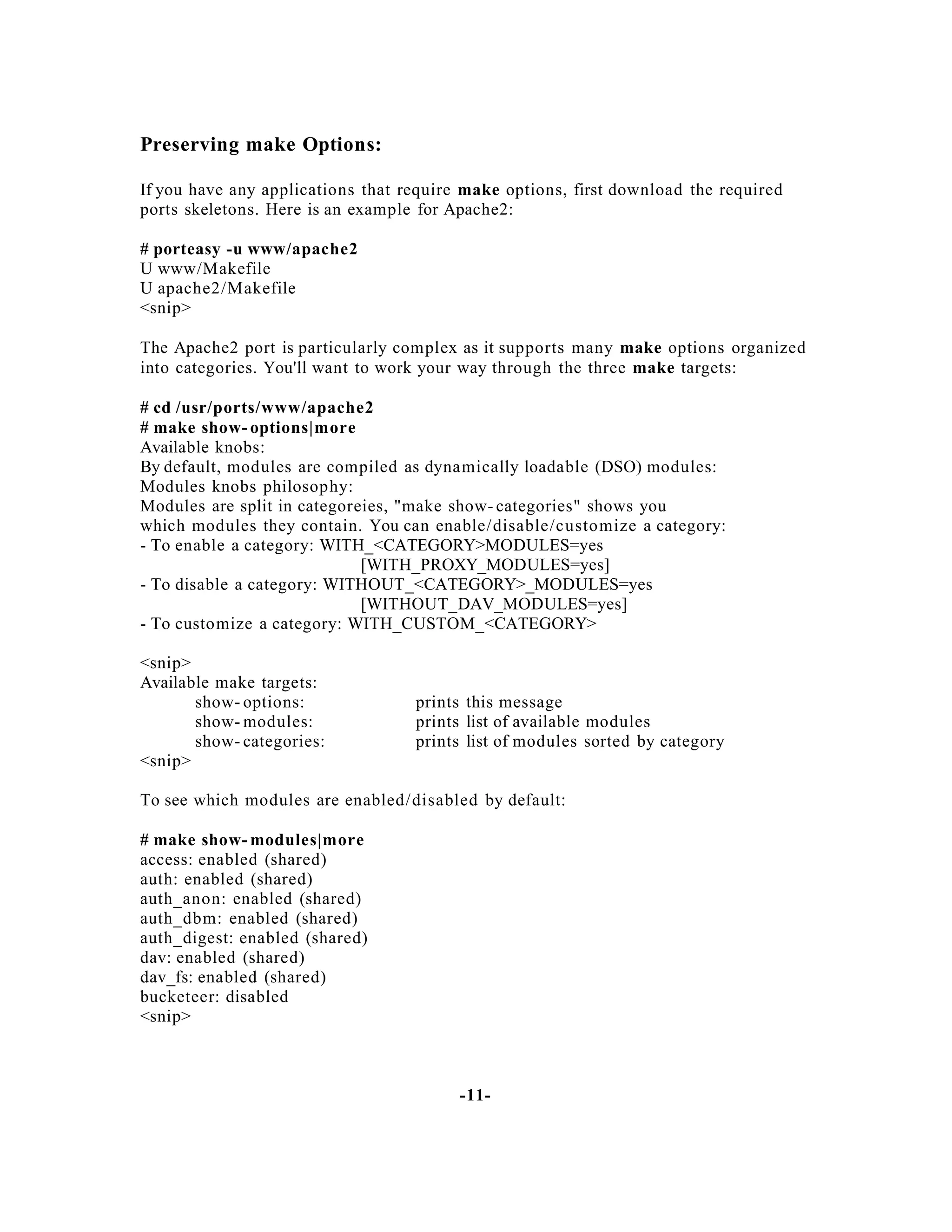 Preserving make Options:
If you have any applications that require make options, first download the required
ports skeletons. Here is an example for Apache2:
# porteasy -u www/apache2
U www/Makefile
U apache2/Makefile
<snip>
The Apache2 port is particularly complex as it supports many make options organized
into categories. You'll want to work your way through the three make targets:
# cd /usr/ports/www/apache2
# make show- options|more
Available knobs:
By default, modules are compiled as dynamically loadable (DSO) modules:
Modules knobs philosophy:
Modules are split in categoreies, "make show- categories" shows you
which modules they contain. You can enable/disable/customize a category:
- To enable a category: WITH_<CATEGORY>MODULES=yes
[WITH_PROXY_MODULES=yes]
- To disable a category: WITHOUT_<CATEGORY>_MODULES=yes
[WITHOUT_DAV_MODULES=yes]
- To customize a category: WITH_CUSTOM_<CATEGORY>
<snip>
Available make targets:
show- options:
show- modules:
show- categories:
<snip>

prints this message
prints list of available modules
prints list of modules sorted by category

To see which modules are enabled/disabled by default:
# make show- modules|more
access: enabled (shared)
auth: enabled (shared)
auth_anon: enabled (shared)
auth_dbm: enabled (shared)
auth_digest: enabled (shared)
dav: enabled (shared)
dav_fs: enabled (shared)
bucketeer: disabled
<snip>

-11-

 