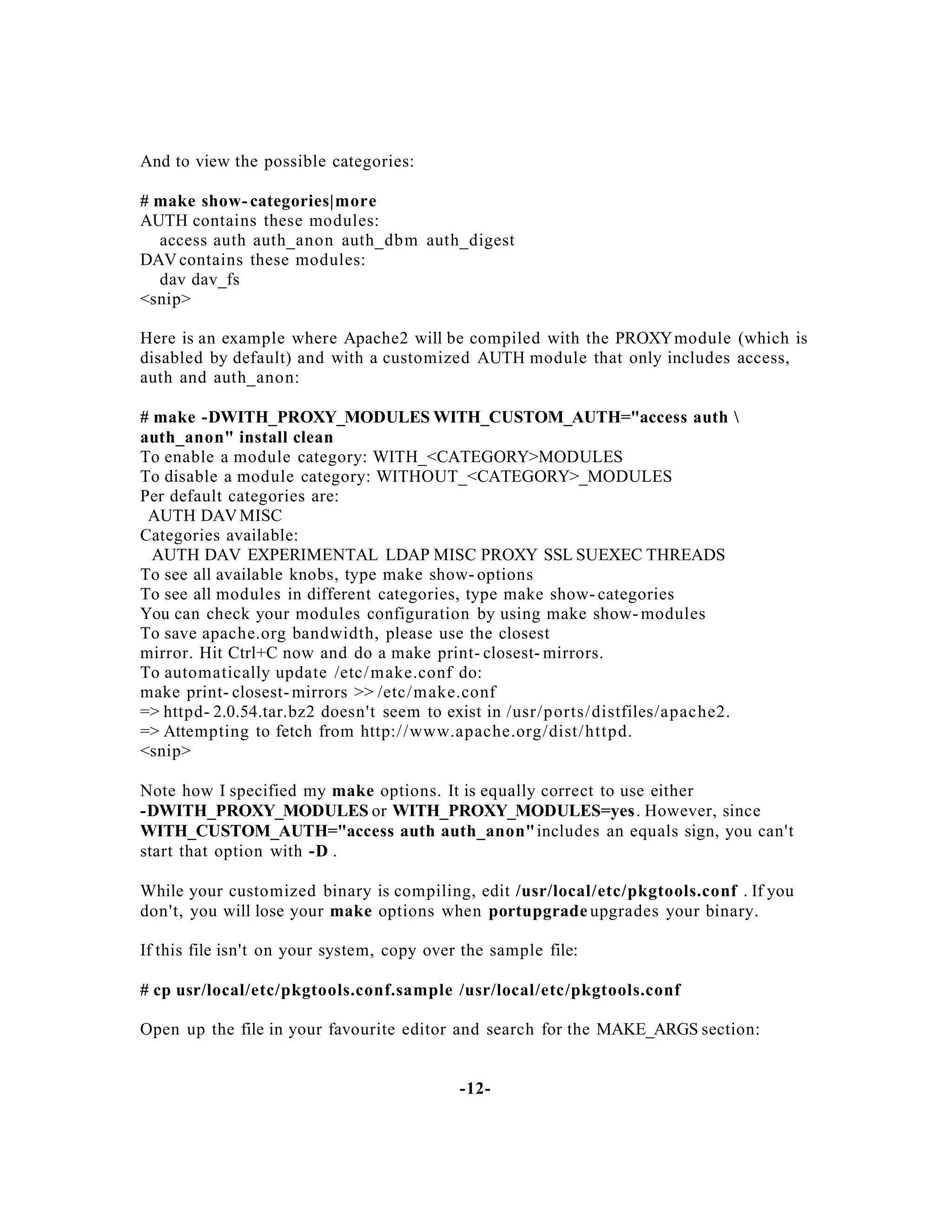 And to view the possible categories:
# make show- categories|more
AUTH contains these modules:
access auth auth_anon auth_dbm auth_digest
DAV contains these modules:
dav dav_fs
<snip>
Here is an example where Apache2 will be compiled with the PROXY module (which is
disabled by default) and with a customized AUTH module that only includes access,
auth and auth_anon:
# make -DWITH_PROXY_MODULES WITH_CUSTOM_AUTH="access auth 
auth_anon" install clean
To enable a module category: WITH_<CATEGORY>MODULES
To disable a module category: WITHOUT_<CATEGORY>_MODULES
Per default categories are:
AUTH DAV MISC
Categories available:
AUTH DAV EXPERIMENTAL LDAP MISC PROXY SSL SUEXEC THREADS
To see all available knobs, type make show- options
To see all modules in different categories, type make show- categories
You can check your modules configuration by using make show- modules
To save apache.org bandwidth, please use the closest
mirror. Hit Ctrl+C now and do a make print- closest- mirrors.
To automatically update /etc/ make.conf do:
make print- closest- mirrors >> /etc/ m ake.conf
=> httpd- 2.0.54.tar.bz2 doesn't seem to exist in /usr/p orts/ distfiles/apache2.
=> Attempting to fetch from http:/ /www.apache.org/dist/ httpd.
<snip>
Note how I specified my make options. It is equally correct to use either
-DWITH_PROXY_MODULES or WITH_PROXY_MODULES=yes . However, since
WITH_CUSTOM_AUTH="access auth auth_anon"includes an equals sign, you can't
start that option with -D .
While your customized binary is compiling, edit /usr/local/etc/pkgtools.conf . If you
don't, you will lose your make options when portupgrade upgrades your binary.
If this file isn't on your system, copy over the sample file:
# cp usr/local/etc/pkgtools.conf.sample /usr/local/etc/pkgtools.conf
Open up the file in your favourite editor and search for the MAKE_ARGS section:

-12-

 
