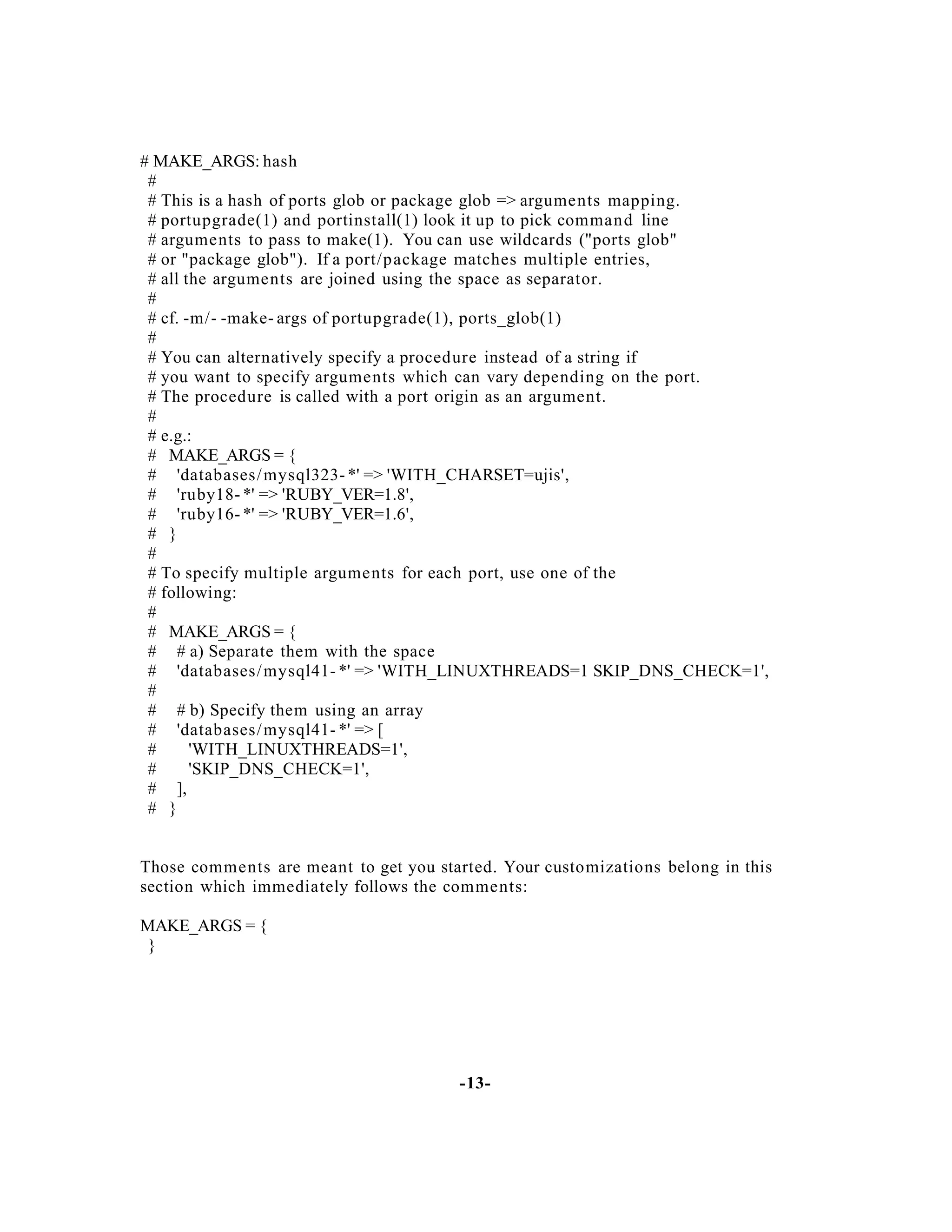 # MAKE_ARGS: hash
#
# This is a hash of ports glob or package glob => arguments mapping.
# portupgrade(1) and portinstall(1) look it up to pick comman d line
# arguments to pass to make(1). You can use wildcards ("ports glob"
# or "package glob"). If a port/package matches multiple entries,
# all the arguments are joined using the space as separator.
#
# cf. -m/- -make- args of portupgrade(1), ports_glob(1)
#
# You can alternatively specify a procedure instead of a string if
# you want to specify arguments which can vary depending on the port.
# The procedure is called with a port origin as an argument.
#
# e.g.:
# MAKE_ARGS = {
# 'databases/ mysql323- *' => 'WITH_CHARSET=ujis',
# 'ruby18- *' => 'RUBY_VER=1.8',
# 'ruby16- *' => 'RUBY_VER=1.6',
# }
#
# To specify multiple arguments for each port, use one of the
# following:
#
# MAKE_ARGS = {
# # a) Separate them with the space
# 'databases/ mysql41- *' => 'WITH_LINUXTHREADS=1 SKIP_DNS_CHECK=1',
#
# # b) Specify them using an array
# 'databases/ mysql41- *' => [
#
'WITH_LINUXTHREADS=1',
#
'SKIP_DNS_CHECK=1',
# ],
# }

Those comments are meant to get you started. Your customizations belong in this
section which immediately follows the comments:
MAKE_ARGS = {
}

-13-

 
