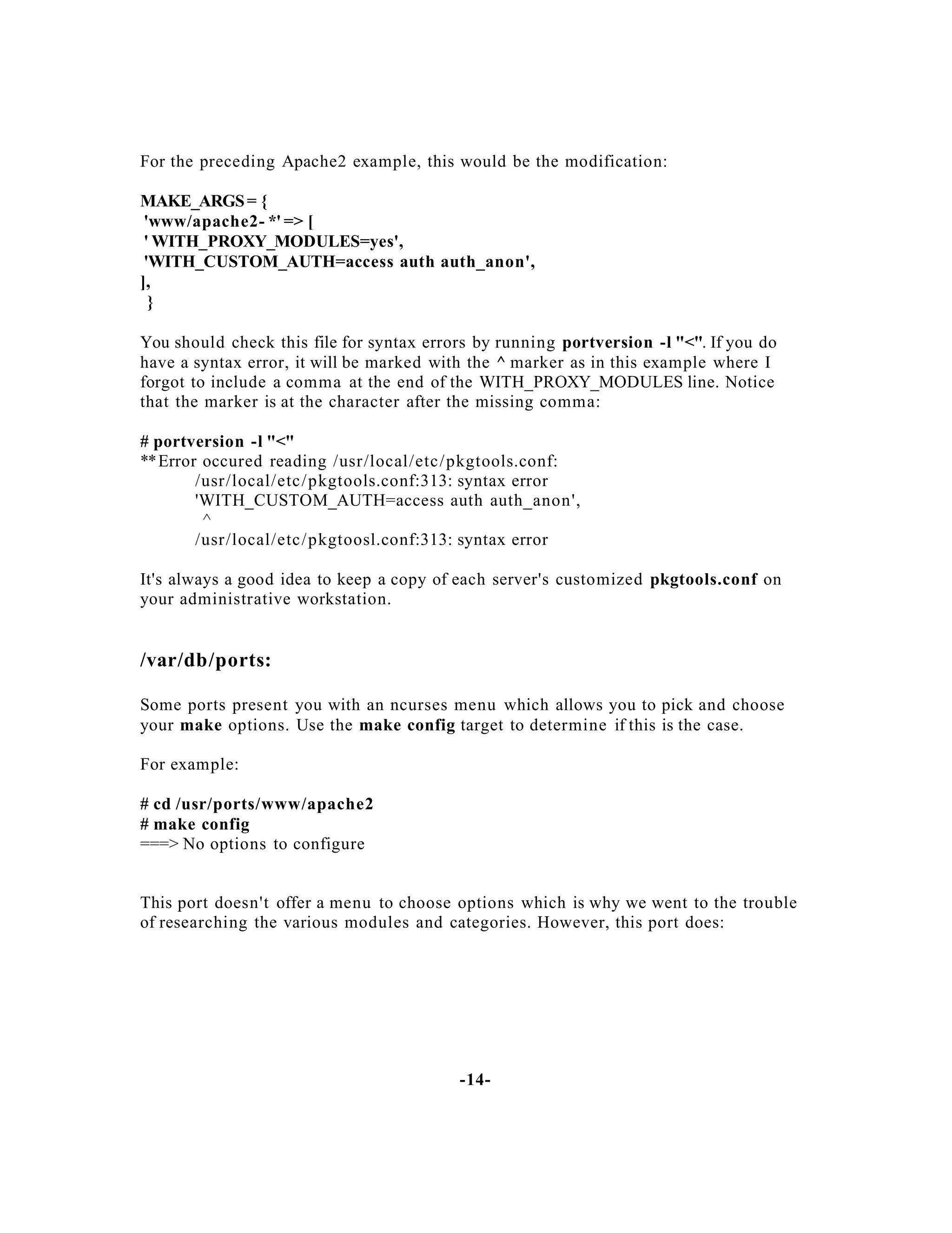 For the preceding Apache2 example, this would be the modification:
MAKE_ARGS = {
'www/apache2- *' => [
' WITH_PROXY_MODULES=yes',
'WITH_CUSTOM_AUTH=access auth auth_anon',
],
}
You should check this file for syntax errors by running portversion -l "<". If you do
have a syntax error, it will be marked with the ^ marker as in this example where I
forgot to include a comma at the end of the WITH_PROXY_MODULES line. Notice
that the marker is at the character after the missing comma:
# portversion -l "<"
** Error occured reading /usr/local/etc / pkgtools.conf:
/usr/local/etc / pkgtools.conf:313: syntax error
'WITH_CUSTOM_AUTH=access auth auth_anon',
^
/usr/local/etc / pkgtoosl.conf:313: syntax error
It's always a good idea to keep a copy of each server's customized pkgtools.conf on
your administrative workstation.

/var/db/ports:
Some ports present you with an ncurses menu which allows you to pick and choose
your make options. Use the make config target to determine if this is the case.
For example:
# cd /usr/ports/www/apache2
# make config
===> No options to configure

This port doesn't offer a menu to choose options which is why we went to the trouble
of researching the various modules and categories. However, this port does:

-14-

 