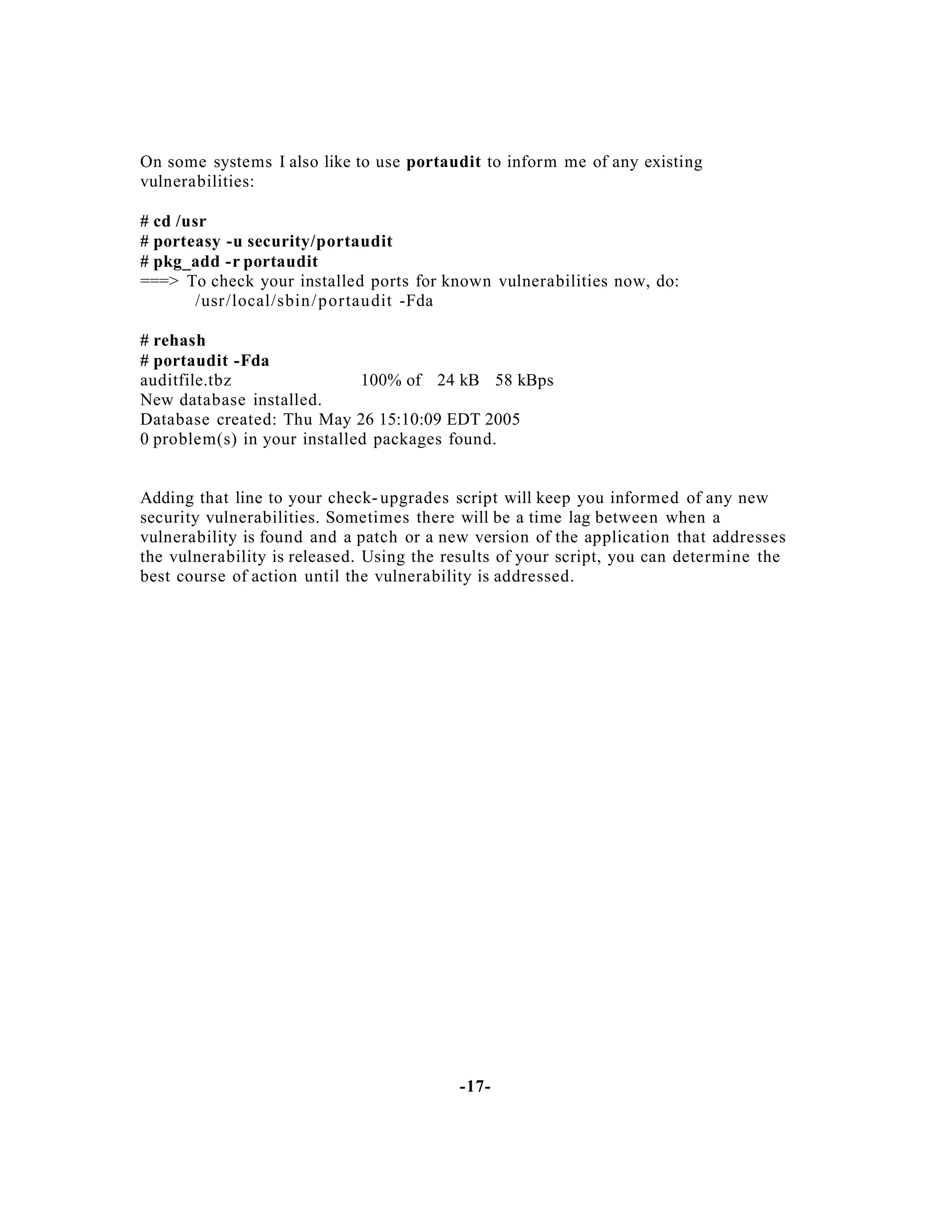 On some systems I also like to use portaudit to inform me of any existing
vulnerabilities:
# cd /usr
# porteasy -u security/portaudit
# pkg_add -r portaudit
===> To check your installed ports for known vulnerabilities now, do:
/usr/local/sbin / portaudit -Fda
# rehash
# portaudit -Fda
auditfile.tbz
100% of 24 kB 58 kBps
New database installed.
Database created: Thu May 26 15:10:09 EDT 2005
0 problem(s) in your installed packages found.

Adding that line to your check- upgrades script will keep you informed of any new
security vulnerabilities. Sometimes there will be a time lag between when a
vulnerability is found and a patch or a new version of the application that addresses
the vulnerability is released. Using the results of your script, you can determine the
best course of action until the vulnerability is addressed.

-17-

 