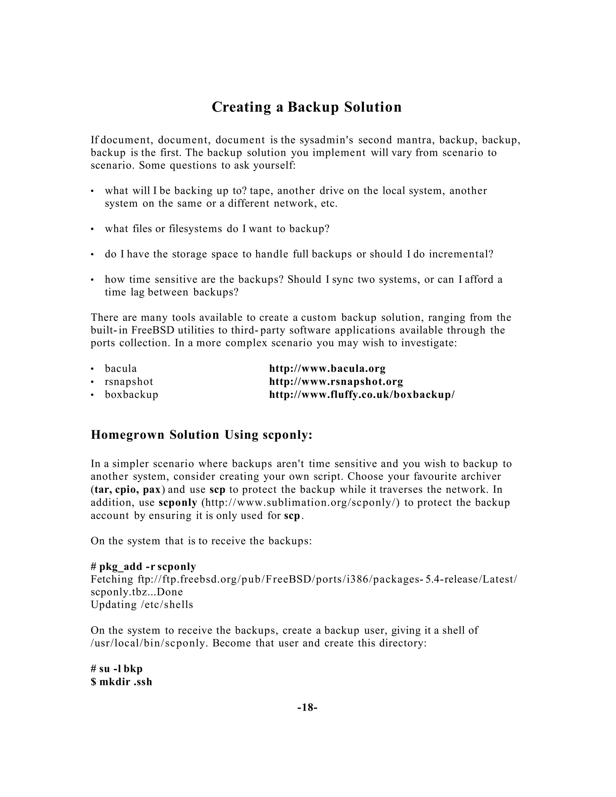 Creating a Backup Solution
If document, document, document is the sysadmin's second mantra, backup, backup,
backup is the first. The backup solution you implement will vary from scenario to
scenario. Some questions to ask yourself:
•

what will I be backing up to? tape, another drive on the local system, another
system on the same or a different network, etc.

•

what files or filesystems do I want to backup?

•

do I have the storage space to handle full backups or should I do incremental?

•

how time sensitive are the backups? Should I sync two systems, or can I afford a
time lag between backups?

There are many tools available to create a custom backup solution, ranging from the
built- in FreeBSD utilities to third- party software applications available through the
ports collection. In a more complex scenario you may wish to investigate:
•
•
•

bacula
rsnapshot
boxbackup

http://www.bacula.org
http://www.rsnapshot.org
http://www.fluffy.co.uk/boxbackup/

Homegrown Solution Using scponly:
In a simpler scenario where backups aren't time sensitive and you wish to backup to
another system, consider creating your own script. Choose your favourite archiver
(tar, cpio, pax) and use scp to protect the backup while it traverses the network. In
addition, use scponly (http:/ /www.sublimation.org/scponly/) to protect the backup
account by ensuring it is only used for scp .
On the system that is to receive the backups:
# pkg_add -r scponly
Fetching ftp://ftp.freebsd.org/pub /FreeBSD/ports /i386/packages- 5.4-release/Latest/
scponly.tbz...Done
Updating /etc/shells
On the system to receive the backups, create a backup user, giving it a shell of
/usr/local/bin/ sc ponly. Become that user and create this directory:
# su -l bkp
$ mkdir .ssh
-18-

 