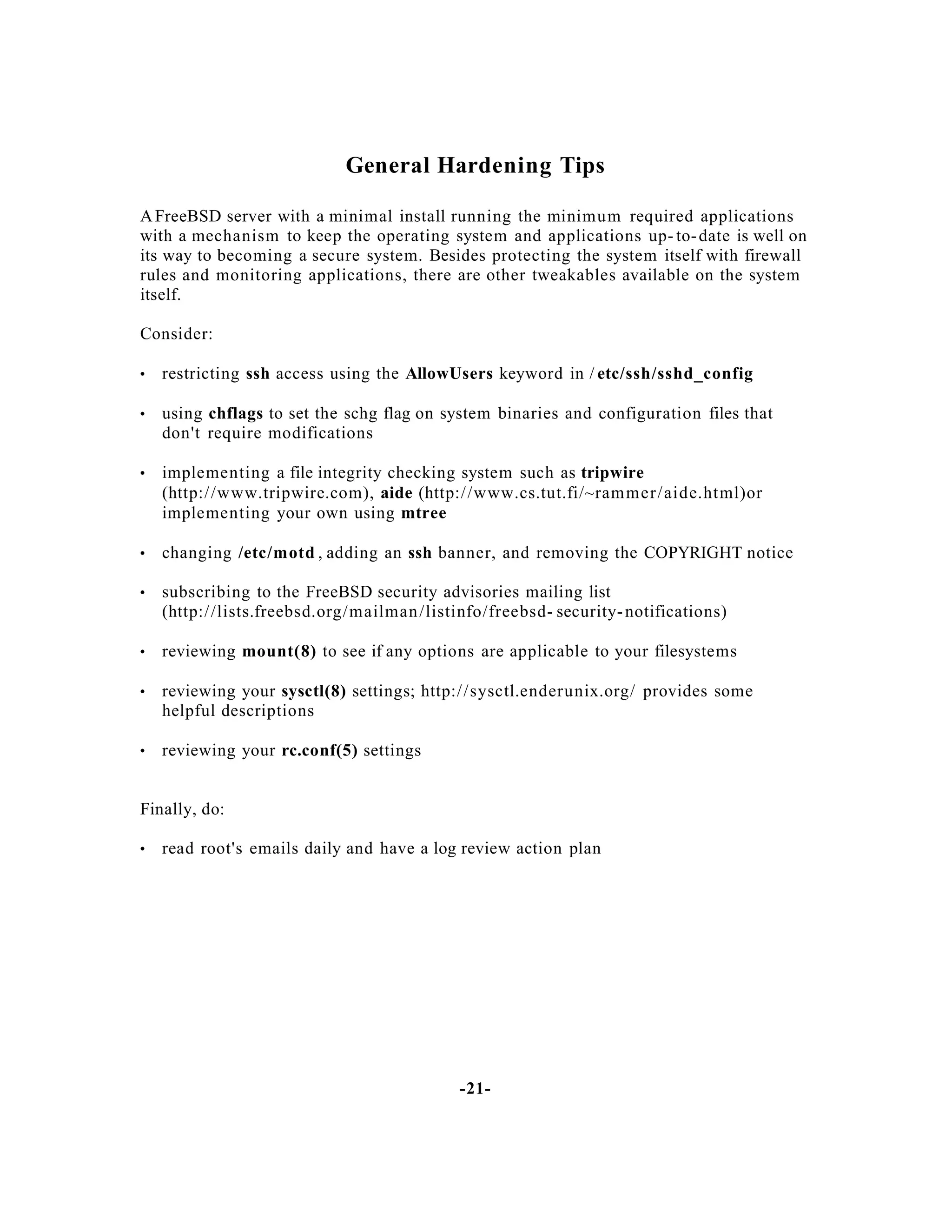 General Hardening Tips
A FreeBSD server with a minimal install running the minimu m required applications
with a mechanism to keep the operating system and applications up- to- date is well on
its way to becoming a secure system. Besides protecting the system itself with firewall
rules and monitoring applications, there are other tweakables available on the system
itself.
Consider:
•

restricting ssh access using the AllowUsers keyword in / etc/ssh/sshd_config

•

using chflags to set the schg flag on system binaries and configuration files that
don't require modifications

•

implementing a file integrity checking system such as tripwire
(http:/ /www.tripwire.com), aide (http:/ /www.cs.tut.fi/~ram mer / aide.html)or
implementing your own using mtree

•

changing /etc/motd , adding an ssh banner, and removing the COPYRIGHT notice

•

subscribing to the FreeBSD security advisories mailing list
(http:/ /lists.freebsd.org/mailman /listinfo/freebsd- security- notifications)

•

reviewing mount(8) to see if any options are applicable to your filesystems

•

reviewing your sysctl(8) settings; http:/ /sysctl.enderunix.org/ provides some
helpful descriptions

•

reviewing your rc.conf(5) settings

Finally, do:
•

read root's emails daily and have a log review action plan

-21-

 