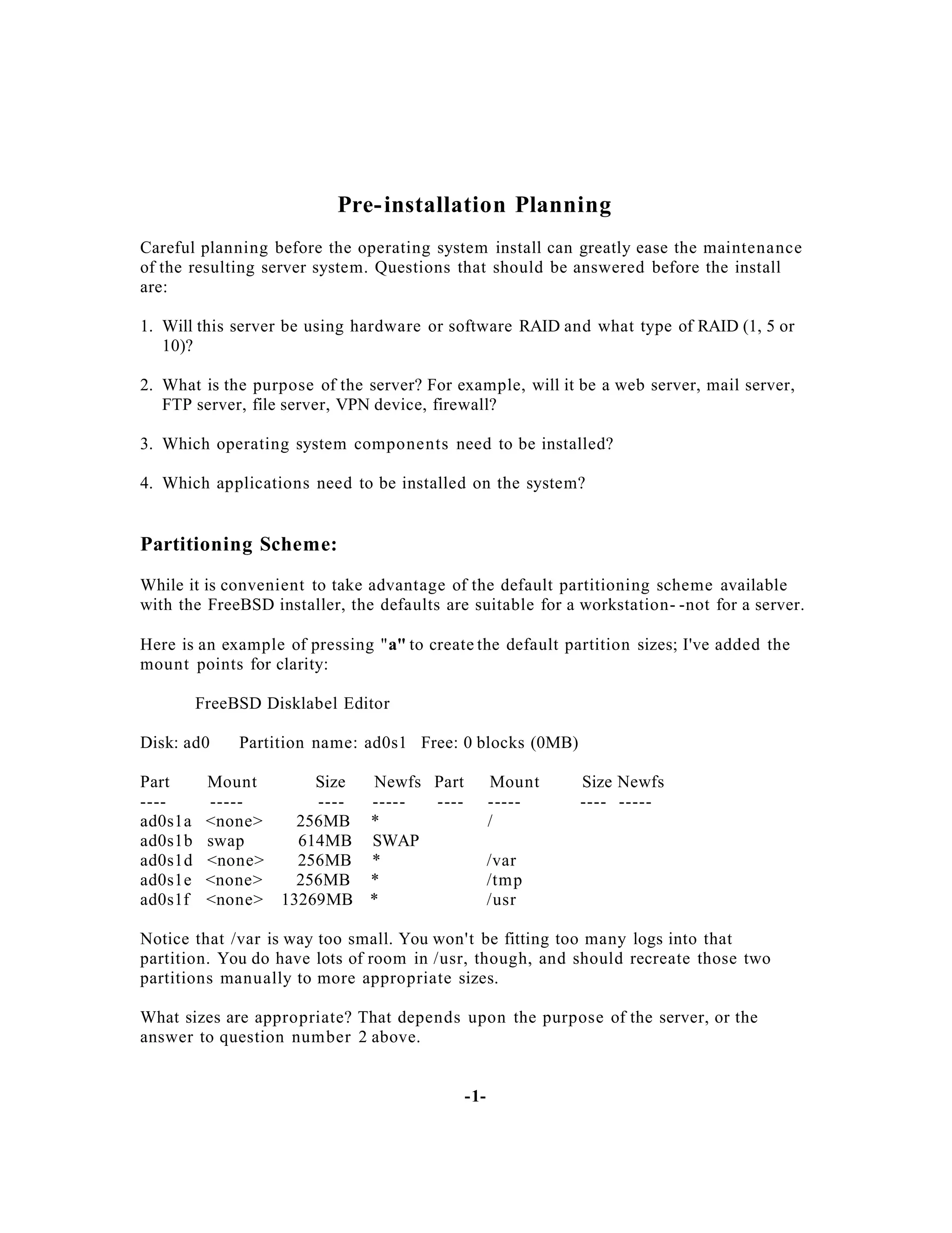 Pre- installation Planning
Careful planning before the operating system install can greatly ease the maintenance
of the resulting server system. Questions that should be answered before the install
are:
1. Will this server be using hardware or software RAID and what type of RAID (1, 5 or
10)?
2. What is the purpose of the server? For example, will it be a web server, mail server,
FTP server, file server, VPN device, firewall?
3. Which operating system components need to be installed?
4. Which applications need to be installed on the system?

Partitioning Scheme:
While it is convenient to take advantage of the default partitioning scheme available
with the FreeBSD installer, the defaults are suitable for a workstation- -not for a server.
Here is an example of pressing "a" to create the default partition sizes; I've added the
mount points for clarity:
FreeBSD Disklabel Editor
Disk: ad0
Part
---ad0s1a
ad0s1b
ad0s1d
ad0s1e
ad0s1f

Partition name: ad0s1 Free: 0 blocks (0MB)

Mount
----<none>
swap
<none>
<none>
<none>

Size
Newfs Part
----------256MB *
614MB SWAP
256MB *
256MB *
13269MB *

Mount
----/

Size Newfs
---- -----

/var
/tmp
/usr

Notice that /var is way too small. You won't be fitting too many logs into that
partition. You do have lots of room in /usr, though, and should recreate those two
partitions manually to more appropriate sizes.
What sizes are appropriate? That depends upon the purpose of the server, or the
answer to question number 2 above.

-1-

 