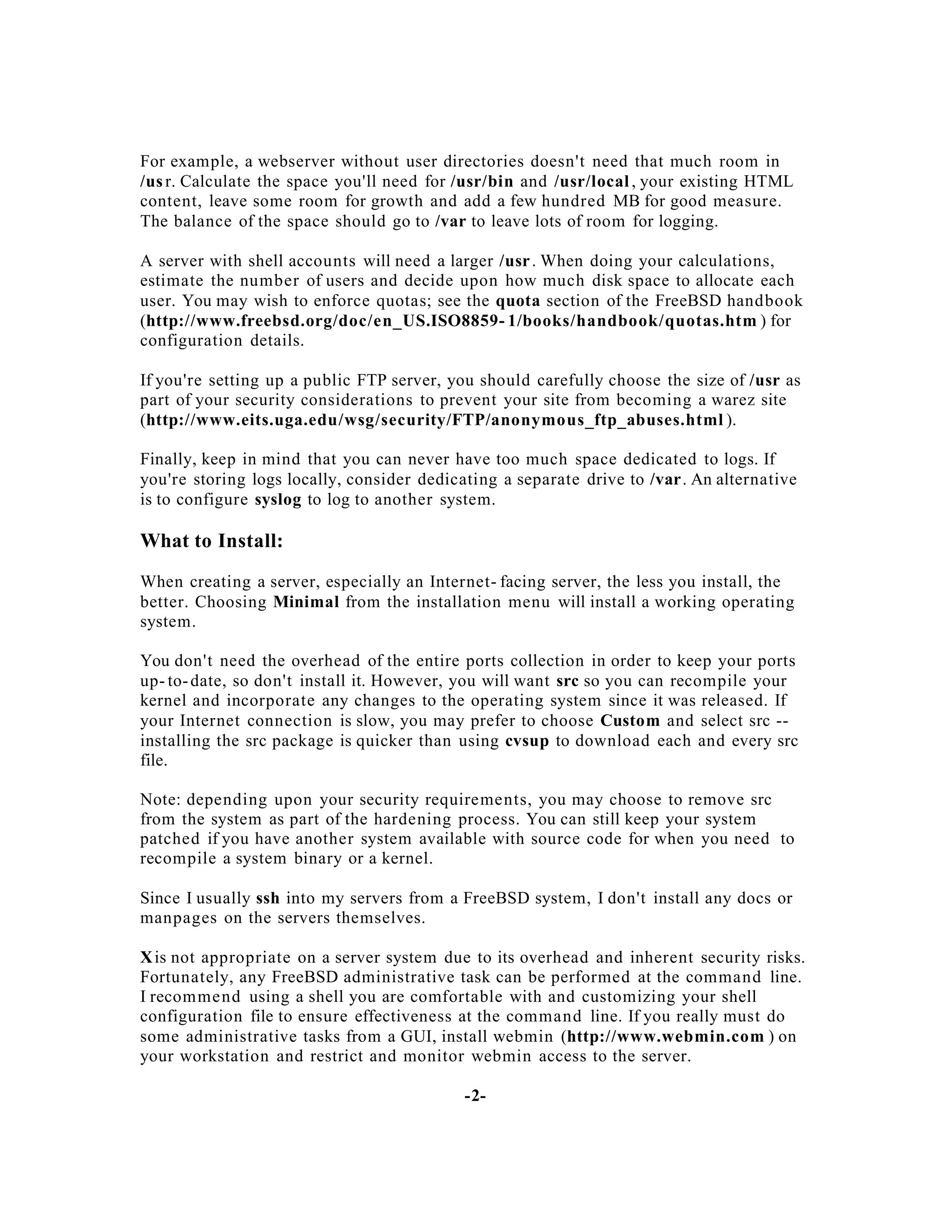 For example, a webserver without user directories doesn't need that much room in
/us r. Calculate the space you'll need for /usr/bin and /usr/local , your existing HTML
content, leave some room for growth and add a few hundred MB for good measure.
The balance of the space should go to /var to leave lots of room for logging.
A server with shell accounts will need a larger /usr . When doing your calculations,
estimate the number of users and decide upon how much disk space to allocate each
user. You may wish to enforce quotas; see the quota section of the FreeBSD handbook
(http://www.freebsd.org/doc/en_US.ISO8859- 1/books/handbook/quotas.htm ) for
configuration details.
If you're setting up a public FTP server, you should carefully choose the size of /usr as
part of your security considerations to prevent your site from becoming a warez site
(http://www.eits.uga.edu/wsg/security/FTP/anonymous_ftp_abuses.html ).
Finally, keep in mind that you can never have too much space dedicated to logs. If
you're storing logs locally, consider dedicating a separate drive to /var. An alternative
is to configure syslog to log to another system.

What to Install:
When creating a server, especially an Internet- facing server, the less you install, the
better. Choosing Minimal from the installation menu will install a working operating
system.
You don't need the overhead of the entire ports collection in order to keep your ports
up- to- date, so don't install it. However, you will want src so you can recompile your
kernel and incorporate any changes to the operating system since it was released. If
your Internet connection is slow, you may prefer to choose Custom and select src -installing the src package is quicker than using cvsup to download each and every src
file.
Note: depending upon your security requirements, you may choose to remove src
from the system as part of the hardening process. You can still keep your system
patched if you have another system available with source code for when you need to
recompile a system binary or a kernel.
Since I usually ssh into my servers from a FreeBSD system, I don't install any docs or
manpages on the servers themselves.
X is not appropriate on a server system due to its overhead and inherent security risks.
Fortunately, any FreeBSD administrative task can be performed at the command line.
I recomme nd using a shell you are comfortable with and customizing your shell
configuration file to ensure effectiveness at the command line. If you really must do
some administrative tasks from a GUI, install webmin (http://www.webmin.com ) on
your workstation and restrict and monitor webmin access to the server.
-2-

 