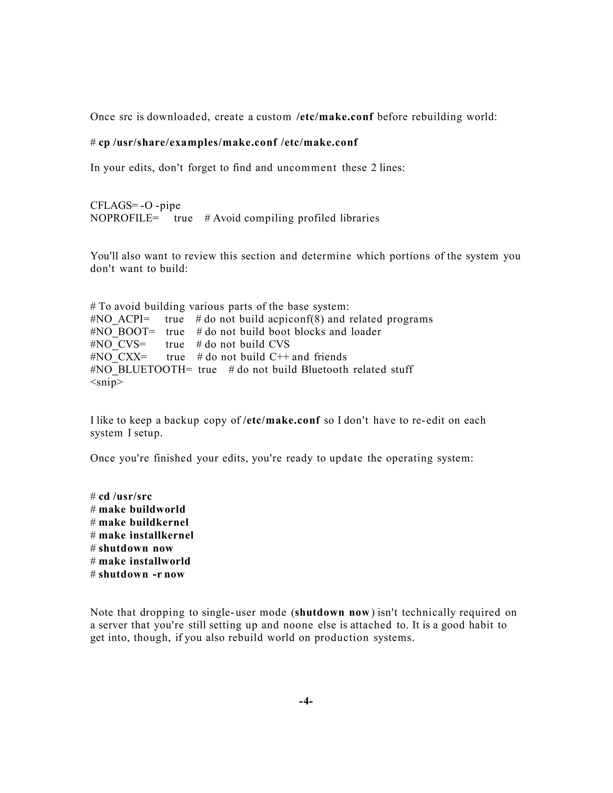 Once src is downloaded, create a custom /etc/make.conf before rebuilding world:
# cp /usr/share/examples/make.conf /etc/make.conf
In your edits, don't forget to find and uncom men t these 2 lines:

CFLAGS= -O -pipe
NOPROFILE= true

# Avoid compiling profiled libraries

You'll also want to review this section and determine which portions of the system you
don't want to build:

# To avoid building various parts of the base system:
#NO_ACPI= true # do not build acpiconf(8) and related programs
#NO_BOOT= true # do not build boot blocks and loader
#NO_CVS=
true # do not build CVS
#NO_CXX=
true # do not build C++ and friends
#NO_BLUETOOTH= true # do not build Bluetooth related stuff
<snip>

I like to keep a backup copy of /etc/make.conf so I don't have to re- edit on each
system I setup.
Once you're finished your edits, you're ready to update the operating system:

# cd /usr/src
# make buildworld
# make buildkernel
# make installkernel
# shutdown now
# make installworld
# shutdown -r now

Note that dropping to single- user mode (shutdown now ) isn't technically required on
a server that you're still setting up and noone else is attached to. It is a good habit to
get into, though, if you also rebuild world on production systems.

-4-

 