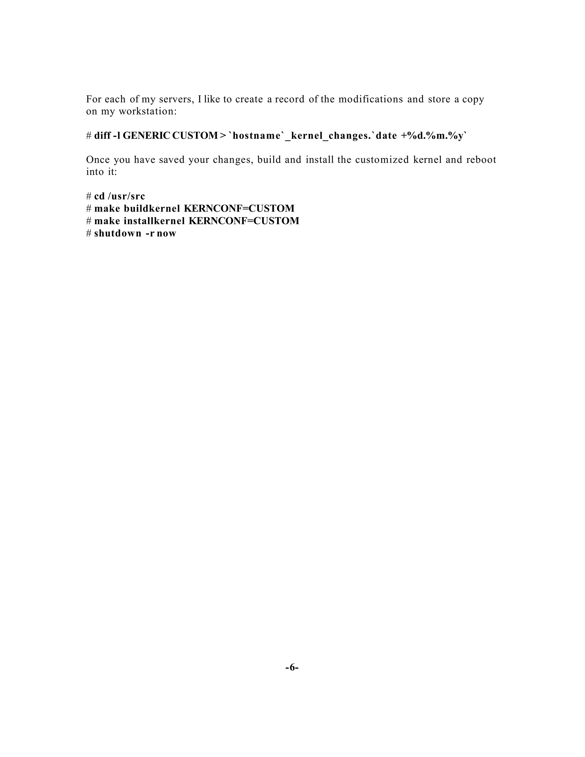 For each of my servers, I like to create a record of the modifications and store a copy
on my workstation:
# diff -l GENERIC CUSTOM > `hostname`_kernel_changes.`date +%d.%m.%y`
Once you have saved your changes, build and install the customized kernel and reboot
into it:
# cd /usr/src
# make buildkernel KERNCONF=CUSTOM
# make installkernel KERNCONF=CUSTOM
# shutdown -r now

-6-

 