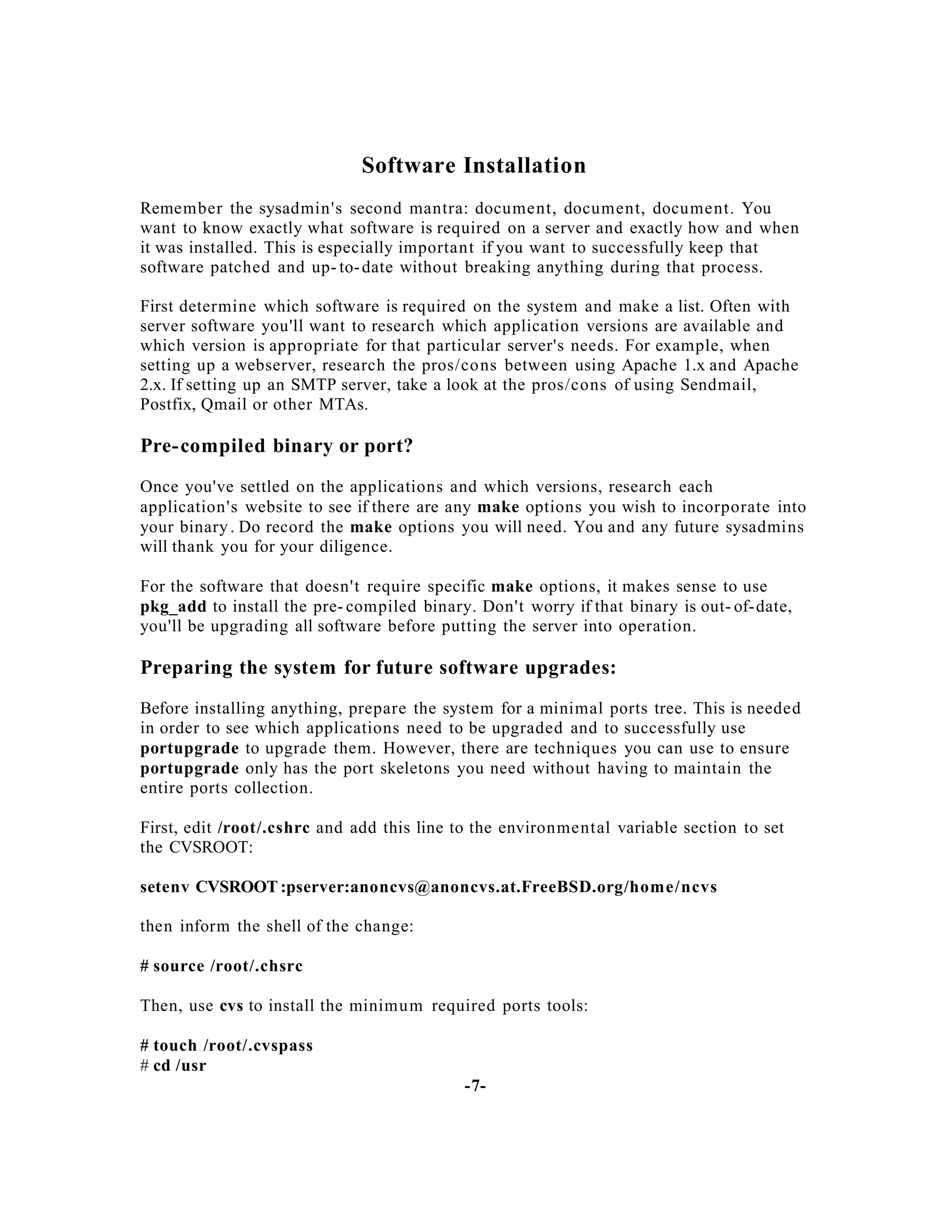 Software Installation
Remember the sysadmin's second mantra: document, document, document. You
want to know exactly what software is required on a server and exactly how and when
it was installed. This is especially important if you want to successfully keep that
software patched and up- to- date without breaking anything during that process.
First determine which software is required on the system and make a list. Often with
server software you'll want to research which application versions are available and
which version is appropriate for that particular server's needs. For example, when
setting up a webserver, research the pros/co ns between using Apache 1.x and Apache
2.x. If setting up an SMTP server, take a look at the pros/cons of using Sendmail,
Postfix, Qmail or other MTAs.

Pre-compiled binary or port?
Once you've settled on the applications and which versions, research each
application's website to see if there are any make options you wish to incorporate into
your binary . Do record the make options you will need. You and any future sysadmins
will thank you for your diligence.
For the software that doesn't require specific make options, it makes sense to use
pkg_add to install the pre- compiled binary. Don't worry if that binary is out- of-date,
you'll be upgrading all software before putting the server into operation.

Preparing the system for future software upgrades:
Before installing anything, prepare the system for a minimal ports tree. This is needed
in order to see which applications need to be upgraded and to successfully use
portupgrade to upgrade them. However, there are techniques you can use to ensure
portupgrade only has the port skeletons you need without having to maintain the
entire ports collection.
First, edit /root/.cshrc and add this line to the environmental variable section to set
the CVSROOT:
setenv CVSROOT :pserver:anoncvs@anoncvs.at.FreeBSD.org/home/ncvs
then inform the shell of the change:
# source /root/.chsrc
Then, use cvs to install the minimu m required ports tools:
# touch /root/.cvspass
# cd /usr
-7-

 
