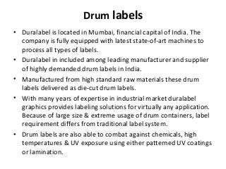 Drum labels
• Duralabel is located in Mumbai, financial capital of India. The
company is fully equipped with latest state-of-art machines to
process all types of labels.
• Duralabel in included among leading manufacturer and supplier
of highly demanded drum labels in India.
• Manufactured from high standard raw materials these drum
labels delivered as die-cut drum labels.
• With many years of expertise in industrial market duralabel
graphics provides labeling solutions for virtually any application.
Because of large size & extreme usage of drum containers, label
requirement differs from traditional label system.
• Drum labels are also able to combat against chemicals, high
temperatures & UV exposure using either patterned UV coatings
or lamination.
 