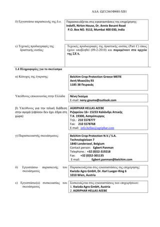 AΔΑ: ΩΖ12465ΦΘΗ-ΧΒ1
δ) Εργοστάσιο παρασκευής της δ.ο. Παρασκευάζεται στις εγκαταστάσεις της επιχείρησης:
Indofil, Nirlon House, Dr. Annie Besant Road
P.O. Box NO. 9112, Mumbai 400 030, India
ε) Τεχνικές προδιαγραφές της
δραστικής ουσίας:
Tεχνικές προδιαγραφές της δραστικής ουσίας (Part C) όπως
έχουν υποβληθεί (09-2-2010) και παραμένουν στα αρχεία
της ΣΕΑ.
1.4 Πληροφορίες για το σκεύασμα
α) Κάτοχος της έγκρισης: Belchim Crop Protection Greece MEΠE
Ακτή Μιαούλη 93
1185 38 Πειραιάς
Υπεύθυνος επικοινωνίας στην Ελλάδα Νένη Γκούμα
E-mail: neny.gouma@outlook.com
β) Υπεύθυνος για την τελική διάθεση
στην αγορά (εφόσον δεν έχει έδρα στη
χώρα)
AGRIPHAR HELLAS ΑΕΕΒΕ
Ριζαρείου 16– 15233 Χαλάνδρι Αττικής
Τ.Κ. 19300, Ασπρόπυργος
Τηλ.: 210 5578777
Fax: 210 5578768
E-mail: info.hellas@agriphar.com
γ) Παρασκευαστής σκευάσματος: Belchim Crop Protection N.V./ S.A.
Technologielaan 7
1840 Londerzeel, Belgium
Contact person: Egbert Panman
Telephone.: +32 (0)52-319218
Fax: +32 (0)52-301135
E-mail: Egbert.panman@belchim.com
δ) Εργοστάσιο παρασκευής του
σκευάσματος
Παρασκευάζεται στις εγκαταστάσεις της επιχείρησης:
Kwizda Agro GmbH, Dr. Karl Lueger-Ring 6
1010 Wien, Austria
ε) Εργοστάσιο(α) συσκευασίας του
σκευάσματος
Συσκευάζεται στις εγκαταστάσεις των επιχειρήσεων:
1. Kwizda Agro GmbH, Austria
2. AGRIPHAR HELLAS ΑΕΕΒΕ
 