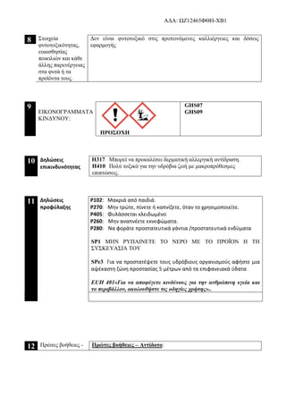 AΔΑ: ΩΖ12465ΦΘΗ-ΧΒ1
8 Στοιχεία
φυτοτοξικότητας,
ευαισθησίας
ποικιλιών και κάθε
άλλης παρενέργειας
στα φυτά ή τα
προϊόντα τους.
Δεν είναι φυτοτοξικό στις προτεινόμενες καλλιέργειες και δόσεις
εφαρμογής
9
ΕΙΚΟΝΟΓΡΑΜΜΑΤΑ
ΚΙΝΔΥΝΟΥ:
ΠΡΟΣΟΧΗ
GHS07
GHS09
10 Δηλώσεις
επικινδυνότητας
H317 Μπορεί να προκαλέσει δερματική αλλεργική αντίδραση.
H410 Πολύ τοξικό για την υδρόβια ζωή με μακροπρόθεσμες
επιπτώσεις.
11 Δηλώσεις
προφύλαξης
P102: Μακριά από παιδιά.
P270: Μην τρώτε, πίνετε ή καπνίζετε, όταν το χρησιμοποιείτε.
P405: Φυλάσσεται κλειδωμένο
P260: Μην αναπνέετε εκνεφώματα.
P280: Να φοράτε προστατευτικά γάντια /προστατευτικά ενδύματα
SP1 ΜΗΝ ΡΥΠΑΙΝΕΤΕ ΤΟ ΝΕΡΟ ΜΕ ΤΟ ΠΡΟΪΟΝ Η ΤΗ
ΣΥΣΚΕΥΑΣΙΑ ΤΟΥ
SPe3 Για να προστατέψετε τους υδρόβιους οργανισμούς αφήστε μια
αψέκαστη ζώνη προστασίας 5 μέτρων από τα επιφανειακά ύδατα
ΕUH 401«Για να αποφύγετε κινδύνους για την ανθρώπινη υγεία και
το περιβάλλον, ακολουθήστε τις οδηγίες χρήσης»..
12 Πρώτες βοήθειες - Πρώτες βοήθειες – Αντίδοτο:
 