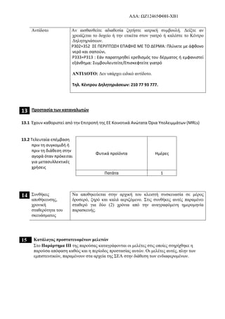 AΔΑ: ΩΖ12465ΦΘΗ-ΧΒ1
Αντίδοτο Αν αισθανθείτε αδιαθεσία ζητήστε ιατρική συμβουλή. Δείξτε αν
χρειάζεται το δοχείο ή την ετικέτα στον γιατρό ή καλέστε το Κέντρο
Δηλητηριάσεων.
P302+352 ΣΕ ΠΕΡΙΠΤΩΣΗ ΕΠΑΦΗΣ ΜΕ ΤΟ ΔΕΡΜΑ: Πλύνετε με άφθονο
νερό και σαπούνι.
P333+P313 : Εάν παρατηρηθεί ερεθισμός του δέρματος ή εμφανιστεί
εξάνθημα: Συμβουλευτείτε/Επισκεφτείτε γιατρό
ΑΝΤΙΔΟΤΟ: Δεν υπάρχει ειδικό αντίδοτο.
Τηλ. Κέντρου Δηλητηριάσεων: 210 77 93 777.
13 Προστασία των καταναλωτών
13.1 Έχουν καθοριστεί από την Επιτροπή της ΕΕ Κοινοτικά Ανώτατα Όρια Υπολειμμάτων (MRLs)
13.2 Τελευταία επέμβαση
πριν τη συγκομιδή ή
πριν τη διάθεση στην
αγορά όταν πρόκειται
για μετασυλλεκτικές
χρήσεις
Φυτικά προϊόντα Ημέρες
Πατάτα 1
14 Συνθήκες
αποθήκευσης,
χρονική
σταθερότητα του
σκευάσματος
Να αποθηκεύεται στην αρχική του κλειστή συσκευασία σε μέρος
δροσερό, ξηρό και καλά αεριζόμενο. Στις συνθήκες αυτές παραμένει
σταθερό για δύο (2) χρόνια από την αναγραφόμενη ημερομηνία
παρασκευής.
15 Κατάλογος προστατευομένων μελετών
Στο Παράρτημα ΙΙΙ της παρούσας καταγράφονται οι μελέτες στις οποίες στηρίχθηκε η
παρούσα απόφαση καθώς και η περίοδος προστασίας αυτών. Οι μελέτες αυτές, πλην των
εμπιστευτικών, παραμένουν στα αρχεία της ΣΕΑ στην διάθεση των ενδιαφερομένων.
 